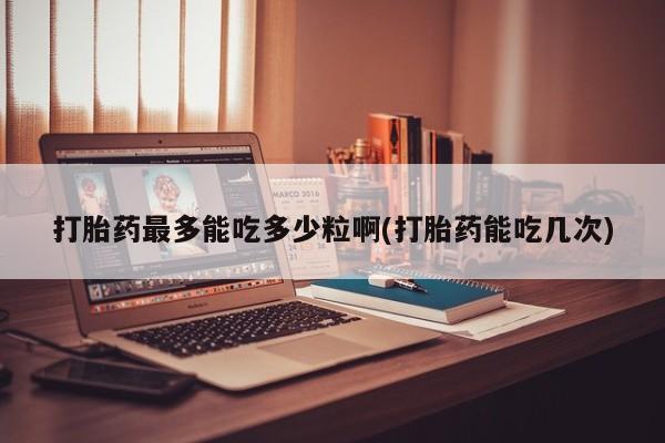 米非司酮在线下单打胎药最多能吃多少粒啊(打胎药能吃几次)