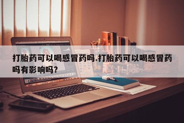 米非司酮在线下单打胎药可以喝感冒药吗.打胎药可以喝感冒药吗有影响吗？