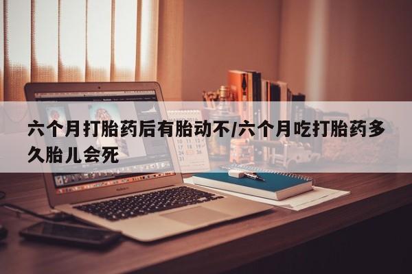 米非司酮在线下单六个月打胎药后有胎动不/六个月吃打胎药多久胎儿会死