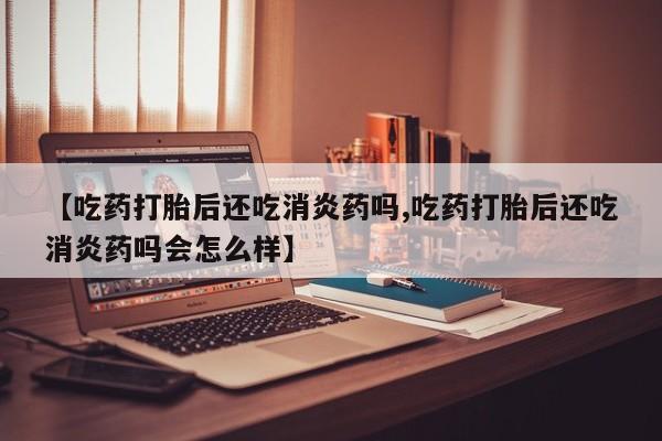 米非司酮在线下单【吃药打胎后还吃消炎药吗,吃药打胎后还吃消炎药吗会怎么样】