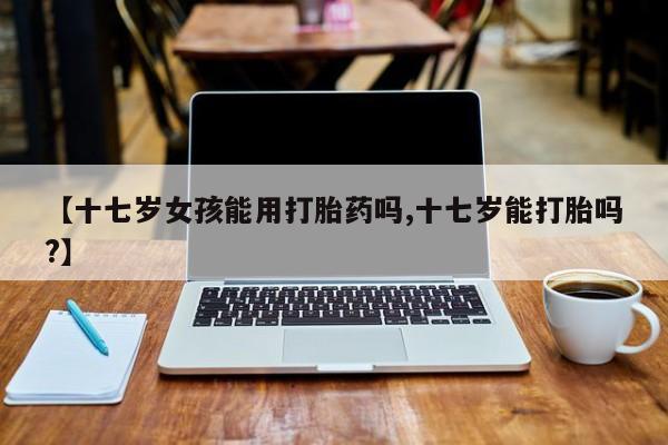 米非司酮在线下单【十七岁女孩能用打胎药吗,十七岁能打胎吗?】