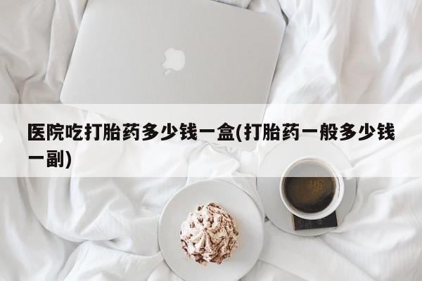 米非司酮在线下单医院吃打胎药多少钱一盒(打胎药一般多少钱一副)