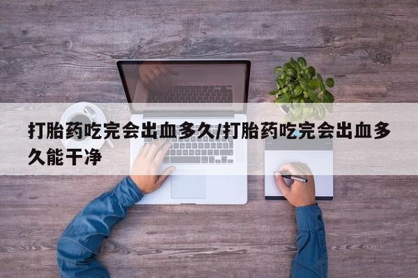 米非司酮在线下单打胎药吃完会出血多久/打胎药吃完会出血多久能干净