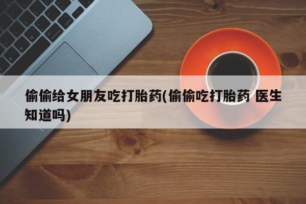 米非司酮在线下单偷偷给女朋友吃打胎药(偷偷吃打胎药 医生知道吗)