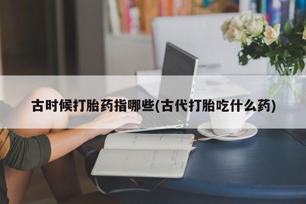 米非司酮在线下单古时候打胎药指哪些(古代打胎吃什么药)
