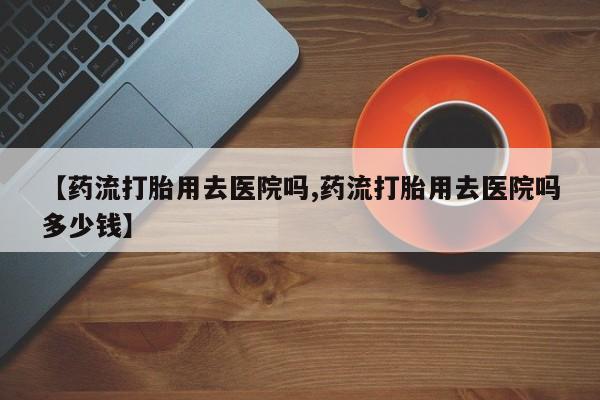 米非司酮在线下单【药流打胎用去医院吗,药流打胎用去医院吗多少钱】