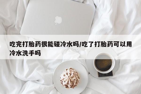 米非司酮在线下单吃完打胎药很能碰冷水吗/吃了打胎药可以用冷水洗手吗