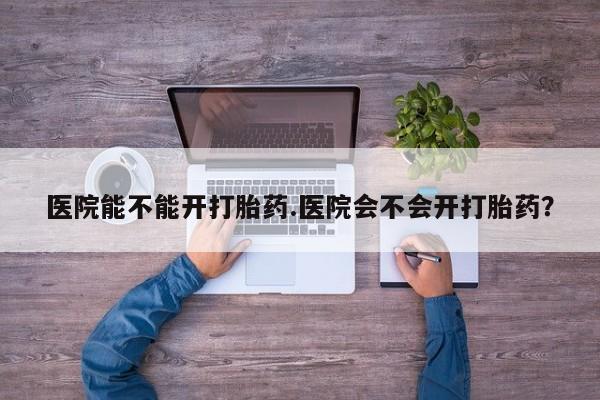 米非司酮在线下单医院能不能开打胎药.医院会不会开打胎药？