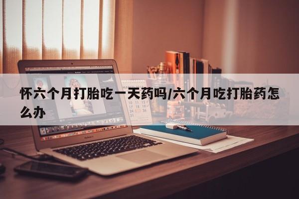 米非司酮在线下单怀六个月打胎吃一天药吗/六个月吃打胎药怎么办
