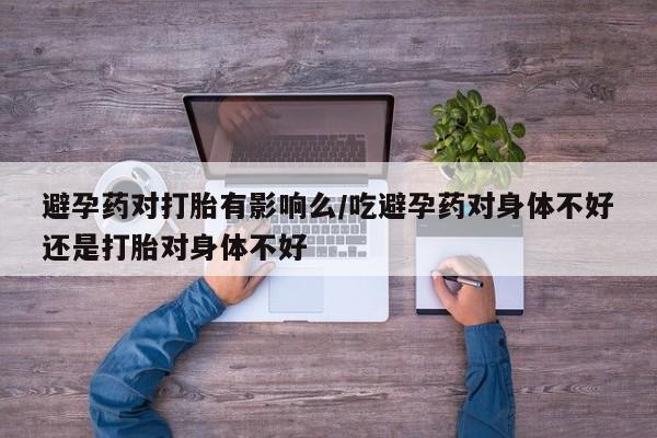 米非司酮在线下单避孕药对打胎有影响么/吃避孕药对身体不好还是打胎对身体不好