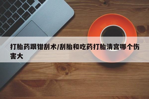 米非司酮在线下单打胎药跟钳刮术/刮胎和吃药打胎清宫哪个伤害大