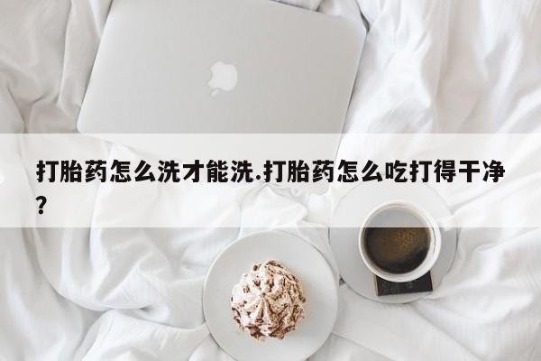 米非司酮在线下单打胎药怎么洗才能洗.打胎药怎么吃打得干净？