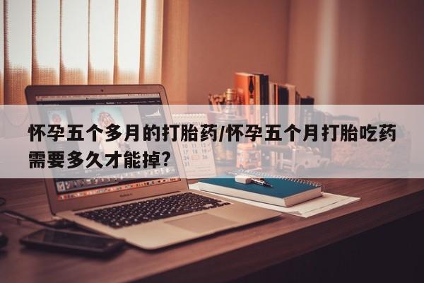 米非司酮在线下单怀孕五个多月的打胎药/怀孕五个月打胎吃药需要多久才能掉?