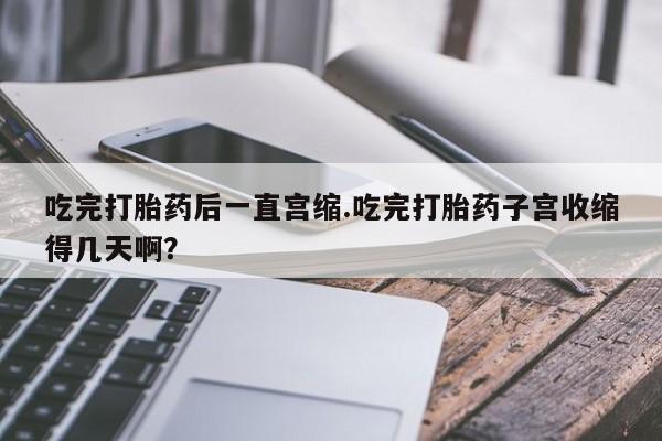 米非司酮在线下单吃完打胎药后一直宫缩.吃完打胎药子宫收缩得几天啊？